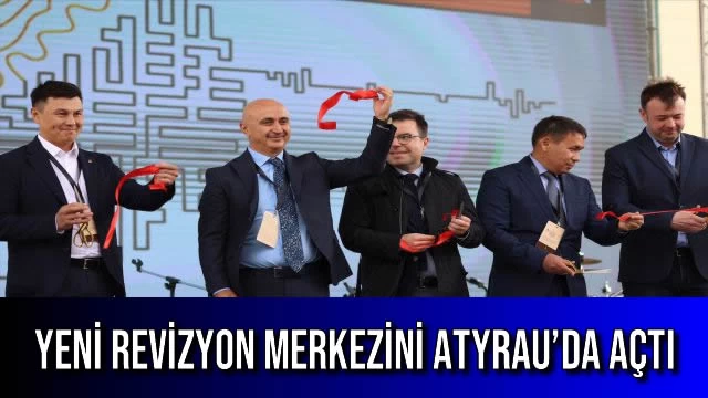 YENİ REVİZYON MERKEZİNİ ATYRAU’DA AÇTI