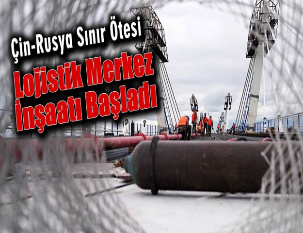 Çin-Rusya Sınır Ötesi Lojistik Merkez İnşaatı Başladı